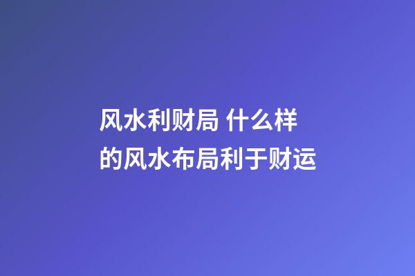风水利财局 什么样的风水布局利于财运